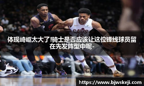 体现崎岖太大了!骑士是否应该让这位锋线球员留在先发阵型中呢-